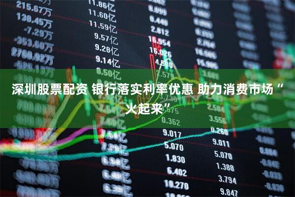 深圳股票配资 银行落实利率优惠 助力消费市场“火起来”