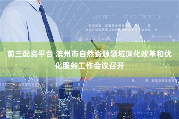 前三配资平台 滨州市自然资源领域深化改革和优化服务工作会议召开