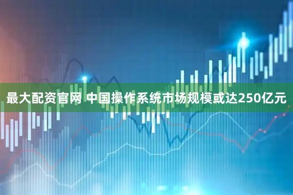 最大配资官网 中国操作系统市场规模或达250亿元