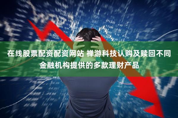 在线股票配资配资网站 禅游科技认购及赎回不同金融机构提供的多款理财产品