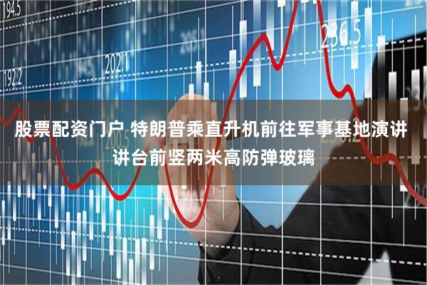 股票配资门户 特朗普乘直升机前往军事基地演讲 讲台前竖两米高防弹玻璃