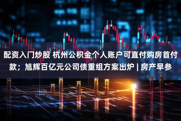 配资入门炒股 杭州公积金个人账户可直付购房首付款；旭辉百亿元公司债重组方案出炉 | 房产早参