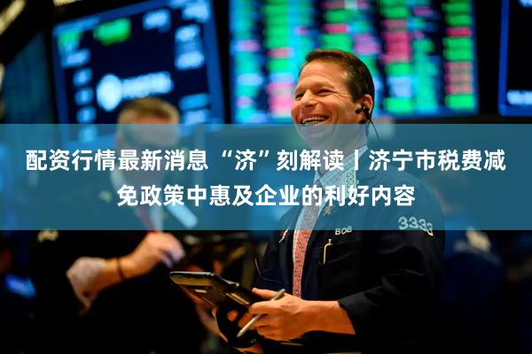 配资行情最新消息 “济”刻解读丨济宁市税费减免政策中惠及企业的利好内容