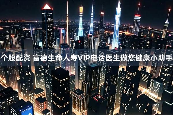 个股配资 富德生命人寿VIP电话医生做您健康小助手