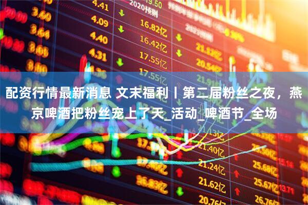 配资行情最新消息 文末福利丨第二届粉丝之夜，燕京啤酒把粉丝宠上了天_活动_啤酒节_全场