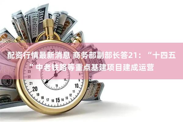 配资行情最新消息 商务部副部长答21：“十四五”中老铁路等重点基建项目建成运营