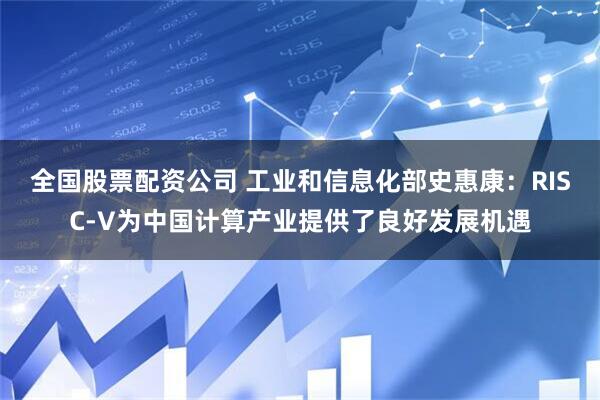 全国股票配资公司 工业和信息化部史惠康：RISC-V为中国计算产业提供了良好发展机遇