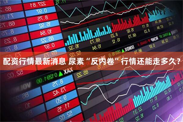 配资行情最新消息 尿素“反内卷”行情还能走多久？