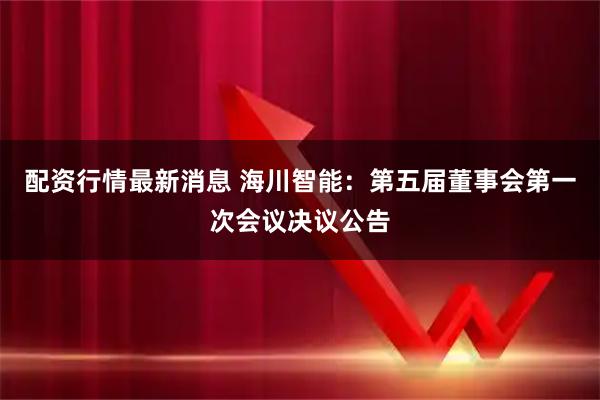 配资行情最新消息 海川智能：第五届董事会第一次会议决议公告