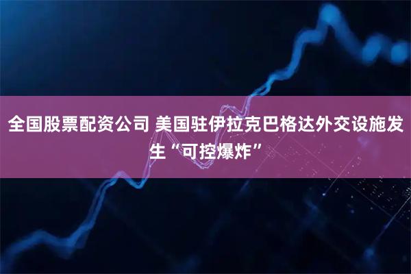 全国股票配资公司 美国驻伊拉克巴格达外交设施发生“可控爆炸”