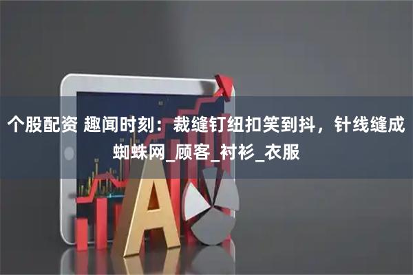 个股配资 趣闻时刻：裁缝钉纽扣笑到抖，针线缝成蜘蛛网_顾客_衬衫_衣服