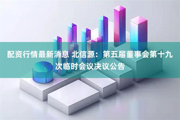 配资行情最新消息 北信源：第五届董事会第十九次临时会议决议公告