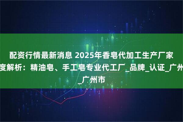 配资行情最新消息 2025年香皂代加工生产厂家深度解析：精油皂、手工皂专业代工厂_品牌_认证_广州市