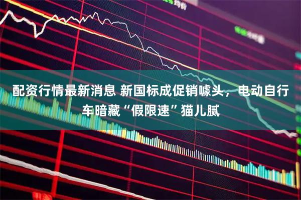 配资行情最新消息 新国标成促销噱头，电动自行车暗藏“假限速”猫儿腻