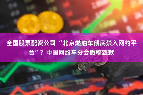全国股票配资公司 “北京燃油车彻底禁入网约平台”？中国网约车分会撤稿致歉