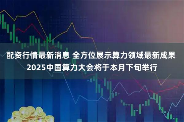 配资行情最新消息 全方位展示算力领域最新成果 2025中国算力大会将于本月下旬举行