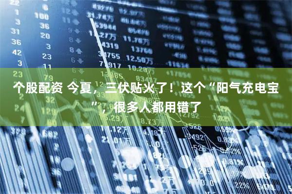 个股配资 今夏，三伏贴火了！这个“阳气充电宝”，很多人都用错了
