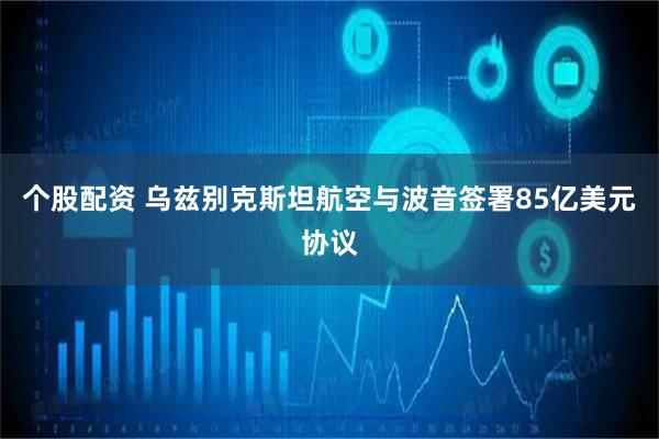 个股配资 乌兹别克斯坦航空与波音签署85亿美元协议