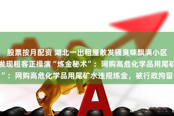 股票按月配资 湖北一出租屋散发骚臭味飘满小区，邻居报警，民警上门发现租客正操演“炼金秘术”：网购高危化学品用尾矿水违规炼金，被行政拘留