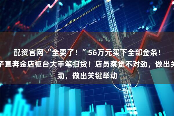 配资官网 “全要了！”56万元买下全部金条！杭州男子直奔金店柜台大手笔扫货！店员察觉不对劲，做出关键举动