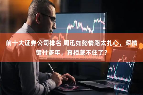 前十大证券公司排名 周迅如懿情路太扎心,深情错付多年,真相藏不住了?