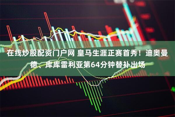 在线炒股配资门户网 皇马生涯正赛首秀！迪奥曼德、库库雷利亚第64分钟替补出场