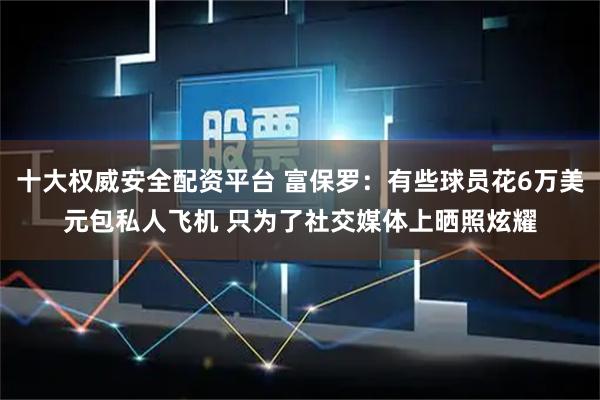 十大权威安全配资平台 富保罗：有些球员花6万美元包私人飞机 只为了社交媒体上晒照炫耀