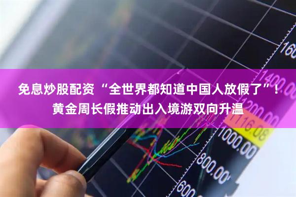 免息炒股配资 “全世界都知道中国人放假了”！黄金周长假推动出入境游双向升温
